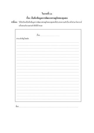 ใบงานที่ 2.6
เรื่อง สืบค้นข้อมูลการพัฒนาเศรษฐกิจของชุมชน
คําชี้แจง ให้นักเรียนสืบค้นข้อมูลการพัฒนาเศรษฐกิจของชุมชนที่ประสบความสําเร็จ แล้วนํามาวิเคราะห์
แล้วตอบคําถามตามหัวข้อที่กําหนด
ที่มา
เรื่อง
สาระสําคัญโดยย่อ
 