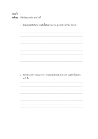 ตอนที่ 2
คําชี้แจง ให้นักเรียนตอบคําถามต่อไปนี้
1. วัตถุประสงค์สําคัญของการจัดตั้งสันนิบาตสหกรณ์ แห่งประเทศไทย คืออะไร
2. สหกรณ์ตามประกาศกฎกระทรวงเกษตรและสหกรณ์ พ.ศ. 2516 แบ่งเป็นกี่ประเภท
อะไรบ้าง
 
