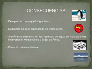  Desaparición de pequeños glaciares.
 Suministro de agua amenazado en varias áreas.
 Significativo descenso en las reservas de agua en muchas áreas
incluyendo el Mediterráneo y el Sur de África.
 Elevación del nivel del mar.
 