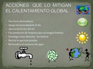  Usa focos ahorradores
 Apaga las luces durante el día
 Aprovecha la luz del sol
 Usa productos de limpieza que no tengan fosfatos
 Investiga como desechar los tóxicos
 Recicla lo que más puedas
 Racionaliza el consumo de agua
 