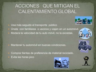  Usa más seguido el transporte público
 Únete con familiares o vecinos y viajen en un automóvil.
 Modera la velocidad de tu auto móvil, no la excedas.
 Mantener tu automóvil en buenas condiciones.
 Comprar llantas de preferencia de material reciclado.
 Evita las horas pico
 
