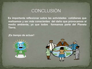Es importante reflexionar sobre las actividades cotidianas que
realizamos y ser más conscientes del daño que provocamos al
medio ambiente, ya que todos formamos parte del Planeta
Tierra.
¡Es tiempo de actuar!
 
