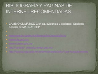  CAMBIO CLIMÁTICO Ciencia, evidencia y acciones. Gobierno
Federal SEMARNAT SEP.

 www.eea.europaeu/es/themes/biodiversity/intro.
 www.cfe.gob.mx
 www.conae.gob.mx.
 http://cambio_climatico.inegi.gob.mx
 http://basica.sep.gob.mx/reformaintegral/sitio/?act=buscadorlibros
 