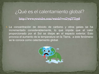  La concentración de dióxido de carbono y otros gases se ha
incrementado considerablemente, lo que impide que el calor
proporcionado por el Sol se disipe en el espacio exterior. Esto
provoca el aumento de la temperatura en la Tierra, a este fenómeno
se le conoce como calentamiento global.
 