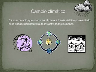 Es todo cambio que ocurre en el clima a través del tiempo resultado
de la variabilidad natural o de las actividades humanas.
 