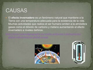  El efecto invernadero es un fenómeno natural que mantiene a la
Tierra con una temperatura adecuada para la existencia de la vida.
Muchas actividades que realiza el ser humano emiten a la atmósfera
gases como el dióxido de carbono y metano aumentando el efecto
invernadero a niveles dañinos.
http://www.nationalgeographic.es/medio-ambiente/calentamiento-
global/calentamiento-global-causas
 