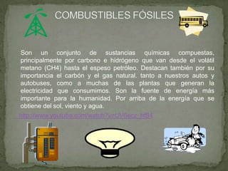 Son un conjunto de sustancias químicas compuestas,
principalmente por carbono e hidrógeno que van desde el volátil
metano (CH4) hasta el espeso petróleo. Destacan también por su
importancia el carbón y el gas natural. tanto a nuestros autos y
autobuses, como a muchas de las plantas que generan la
electricidad que consumimos. Son la fuente de energía más
importante para la humanidad. Por arriba de la energía que se
obtiene del sol, viento y agua.
http://www.youtube.com/watch?v=UV6ecz_hf84
 