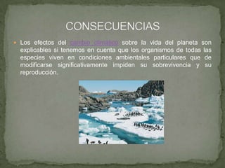  Los efectos del cambio climático sobre la vida del planeta son
explicables si tenemos en cuenta que los organismos de todas las
especies viven en condiciones ambientales particulares que de
modificarse significativamente impiden su sobrevivencia y su
reproducción.
 
