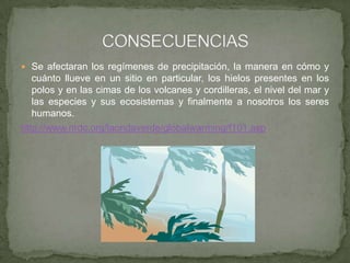  Se afectaran los regímenes de precipitación, la manera en cómo y
cuánto llueve en un sitio en particular, los hielos presentes en los
polos y en las cimas de los volcanes y cordilleras, el nivel del mar y
las especies y sus ecosistemas y finalmente a nosotros los seres
humanos.
http://www.nrdc.org/laondaverde/globalwarming/f101.asp
 