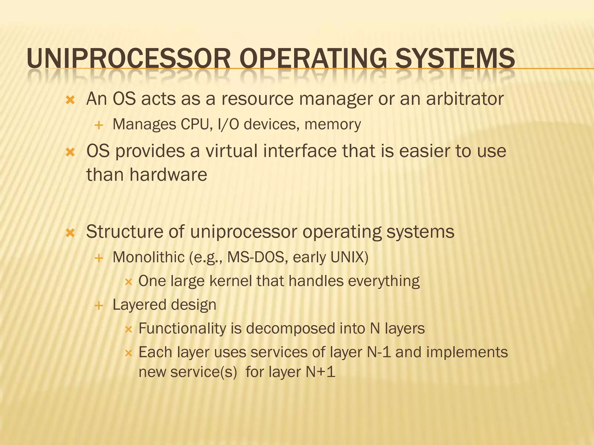 UNIPROCESSOR OPERATING SYSTEMS
 An OS acts as a resource manager or an arbitrator
 Manages CPU, I/O devices, memory
 OS provides a virtual interface that is easier to use
than hardware
 Structure of uniprocessor operating systems
 Monolithic (e.g., MS-DOS, early UNIX)
 One large kernel that handles everything
 Layered design
 Functionality is decomposed into N layers
 Each layer uses services of layer N-1 and implements
new service(s) for layer N+1
 