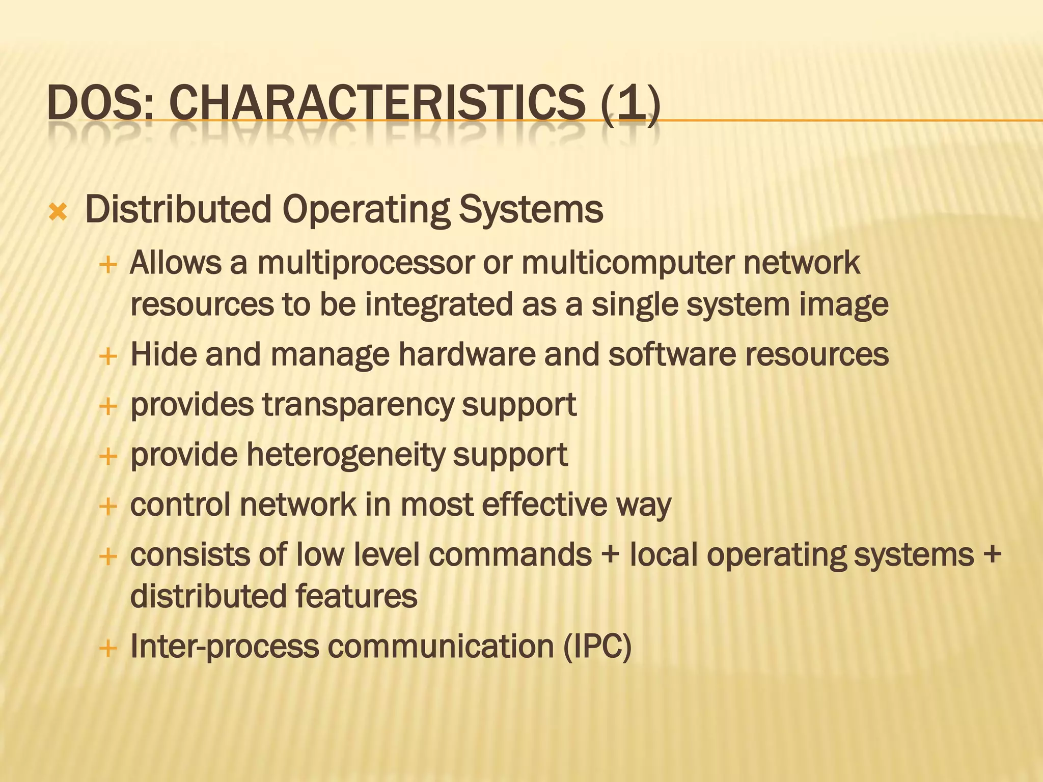 DOS: CHARACTERISTICS (1)
 Distributed Operating Systems
 Allows a multiprocessor or multicomputer network
resources to be integrated as a single system image
 Hide and manage hardware and software resources
 provides transparency support
 provide heterogeneity support
 control network in most effective way
 consists of low level commands + local operating systems +
distributed features
 Inter-process communication (IPC)
 