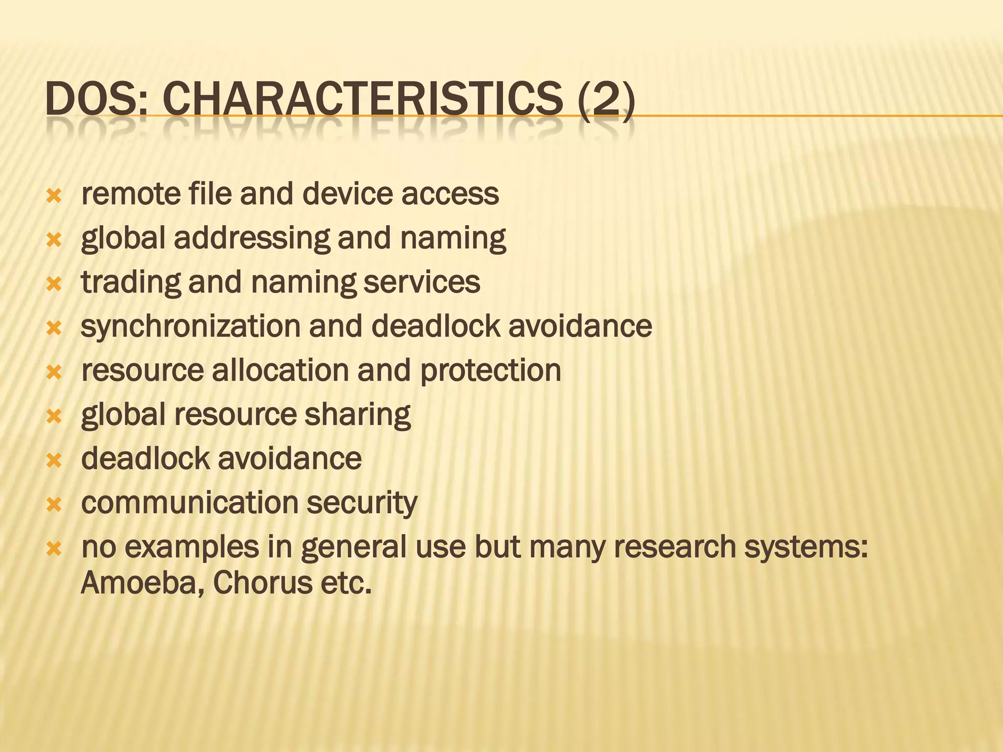 DOS: CHARACTERISTICS (2)
 remote file and device access
 global addressing and naming
 trading and naming services
 synchronization and deadlock avoidance
 resource allocation and protection
 global resource sharing
 deadlock avoidance
 communication security
 no examples in general use but many research systems:
Amoeba, Chorus etc.
 