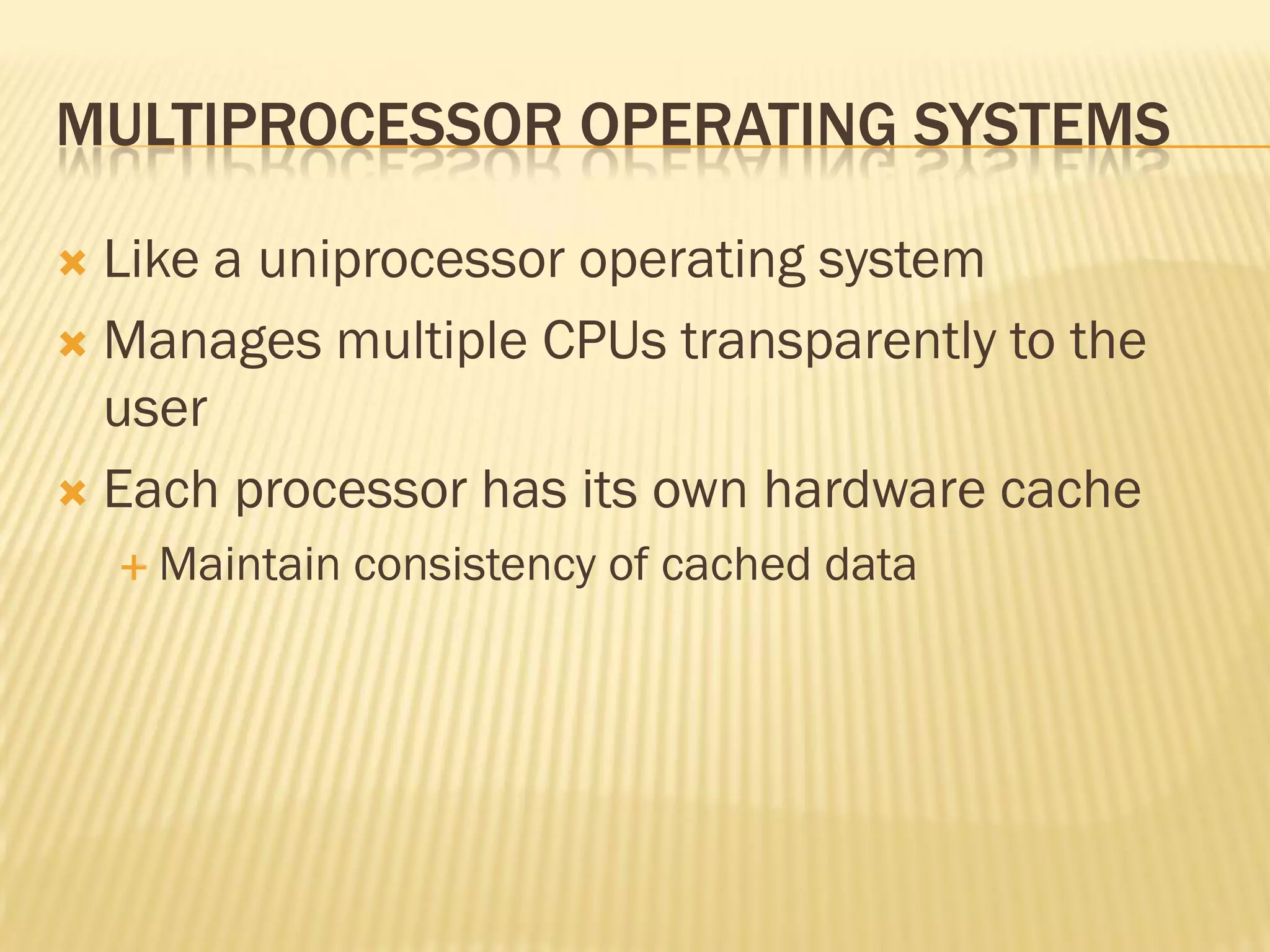 MULTIPROCESSOR OPERATING SYSTEMS
 Like a uniprocessor operating system
 Manages multiple CPUs transparently to the
user
 Each processor has its own hardware cache
 Maintain consistency of cached data
 