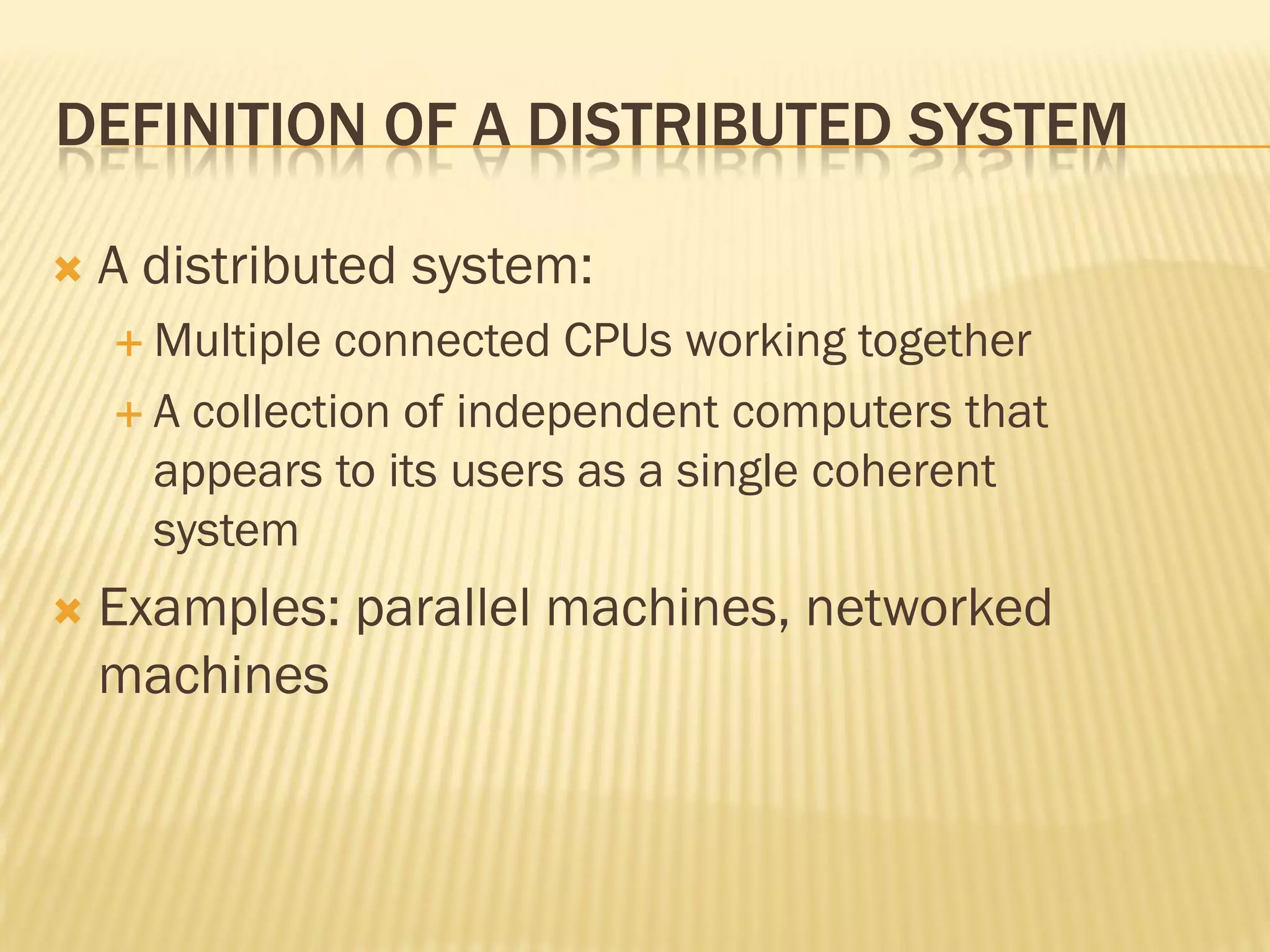 DEFINITION OF A DISTRIBUTED SYSTEM
 A distributed system:
 Multiple connected CPUs working together
 A collection of independent computers that
appears to its users as a single coherent
system
 Examples: parallel machines, networked
machines
 