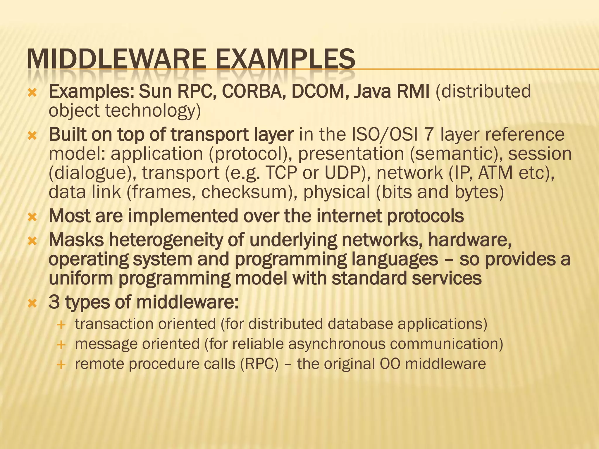 MIDDLEWARE EXAMPLES
 Examples: Sun RPC, CORBA, DCOM, Java RMI (distributed
object technology)
 Built on top of transport layer in the ISO/OSI 7 layer reference
model: application (protocol), presentation (semantic), session
(dialogue), transport (e.g. TCP or UDP), network (IP, ATM etc),
data link (frames, checksum), physical (bits and bytes)
 Most are implemented over the internet protocols
 Masks heterogeneity of underlying networks, hardware,
operating system and programming languages – so provides a
uniform programming model with standard services
 3 types of middleware:
 transaction oriented (for distributed database applications)
 message oriented (for reliable asynchronous communication)
 remote procedure calls (RPC) – the original OO middleware
 