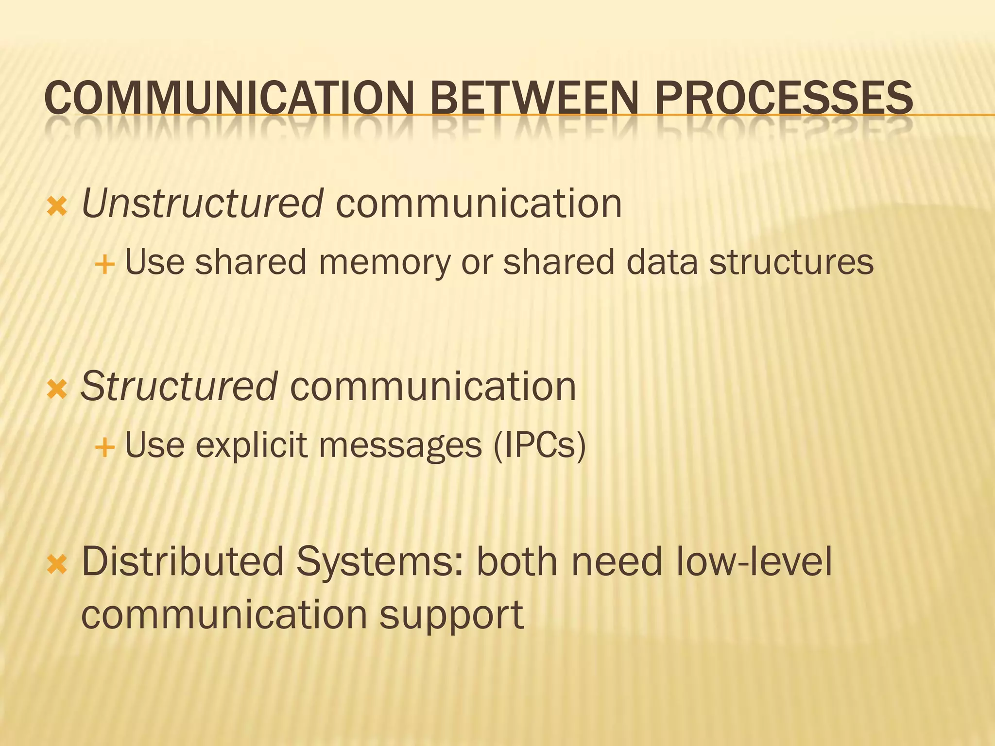 COMMUNICATION BETWEEN PROCESSES
 Unstructured communication
 Use shared memory or shared data structures
 Structured communication
 Use explicit messages (IPCs)
 Distributed Systems: both need low-level
communication support
 
