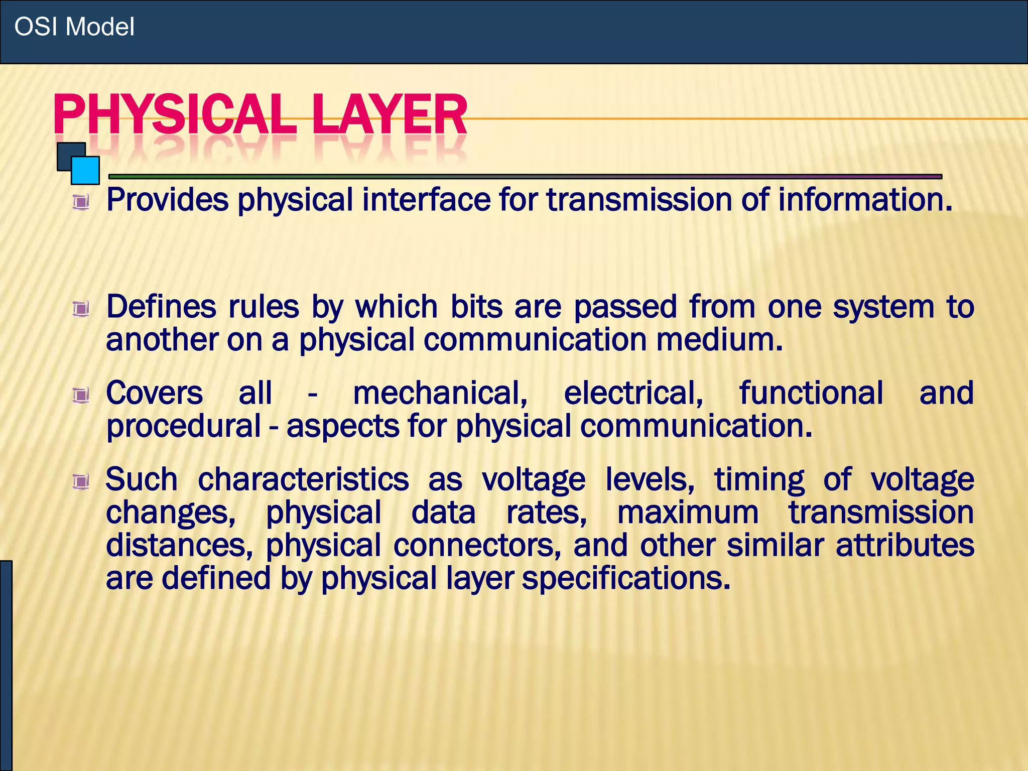 PHYSICAL LAYER
Provides physical interface for transmission of information.
Defines rules by which bits are passed from one system to
another on a physical communication medium.
Covers all - mechanical, electrical, functional and
procedural - aspects for physical communication.
Such characteristics as voltage levels, timing of voltage
changes, physical data rates, maximum transmission
distances, physical connectors, and other similar attributes
are defined by physical layer specifications.
OSI Model
 