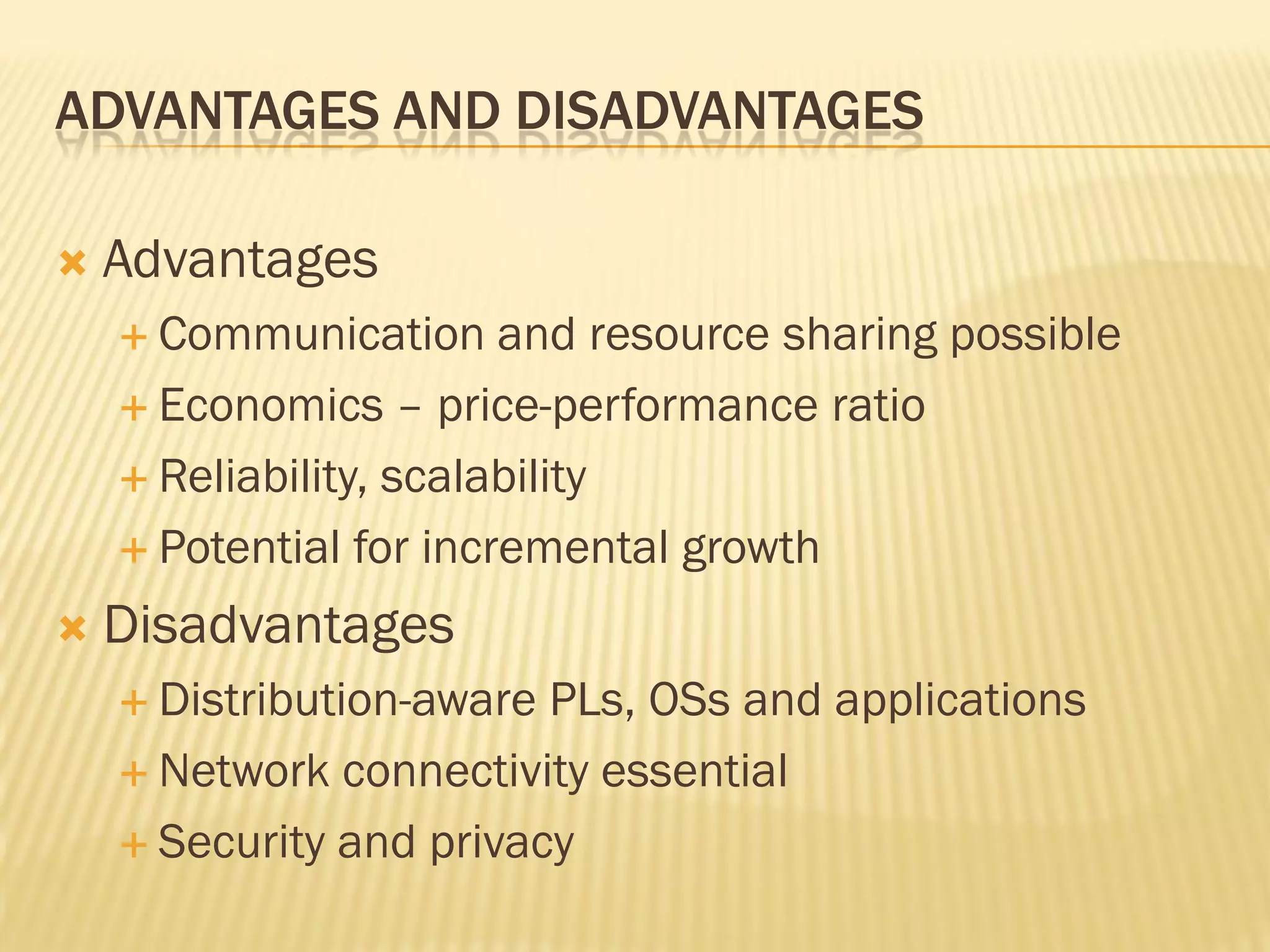 ADVANTAGES AND DISADVANTAGES
 Advantages
 Communication and resource sharing possible
 Economics – price-performance ratio
 Reliability, scalability
 Potential for incremental growth
 Disadvantages
 Distribution-aware PLs, OSs and applications
 Network connectivity essential
 Security and privacy
 