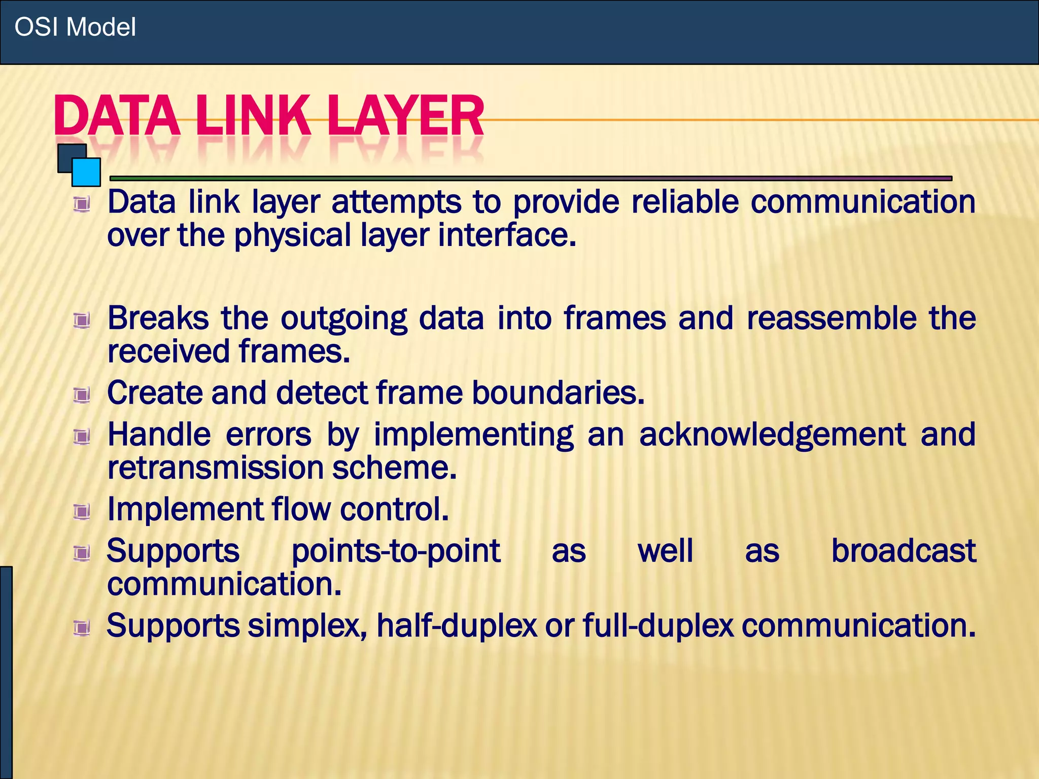 DATA LINK LAYER
Data link layer attempts to provide reliable communication
over the physical layer interface.
Breaks the outgoing data into frames and reassemble the
received frames.
Create and detect frame boundaries.
Handle errors by implementing an acknowledgement and
retransmission scheme.
Implement flow control.
Supports points-to-point as well as broadcast
communication.
Supports simplex, half-duplex or full-duplex communication.
OSI Model
 