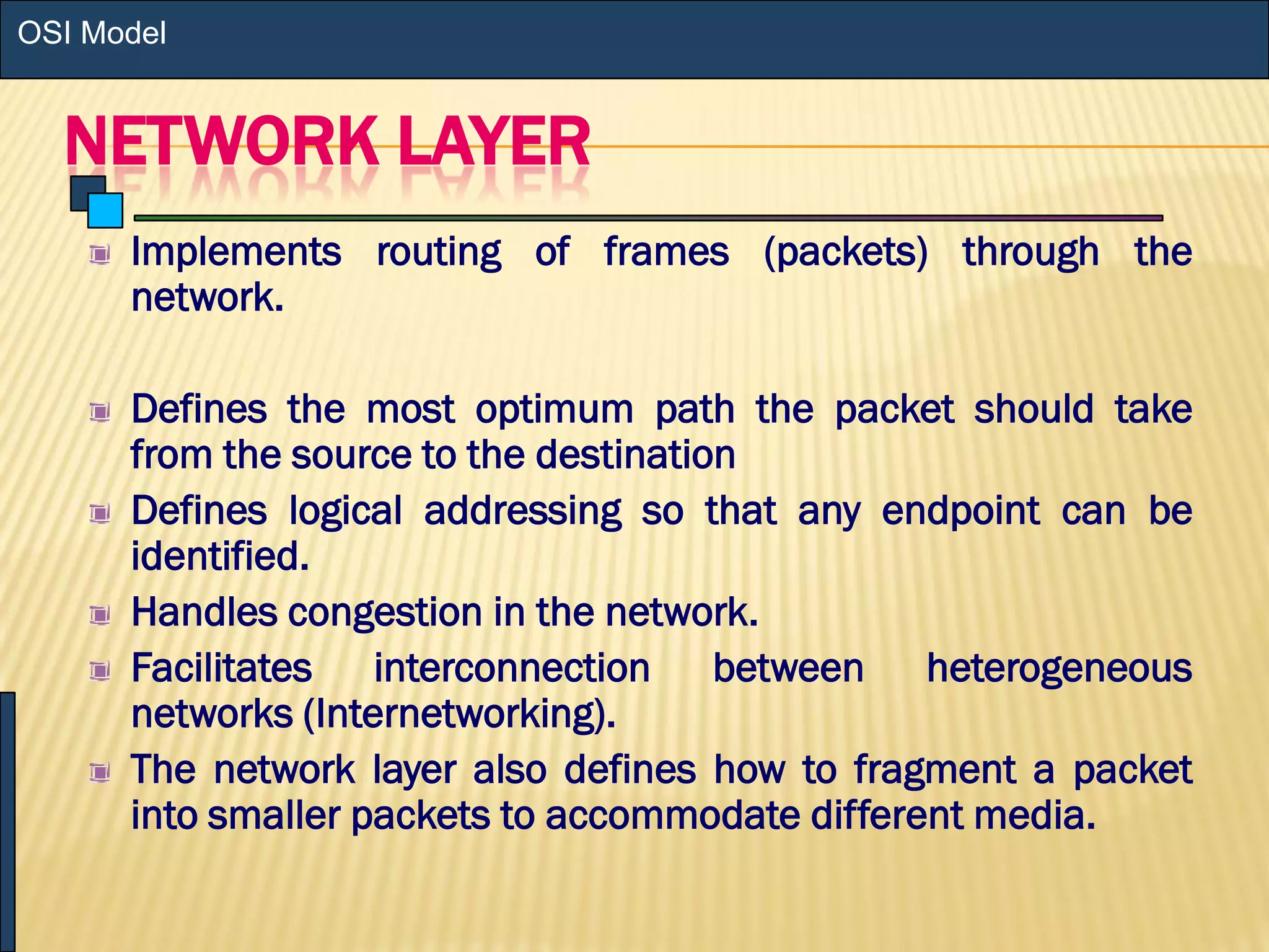 NETWORK LAYER
Implements routing of frames (packets) through the
network.
Defines the most optimum path the packet should take
from the source to the destination
Defines logical addressing so that any endpoint can be
identified.
Handles congestion in the network.
Facilitates interconnection between heterogeneous
networks (Internetworking).
The network layer also defines how to fragment a packet
into smaller packets to accommodate different media.
OSI Model
 