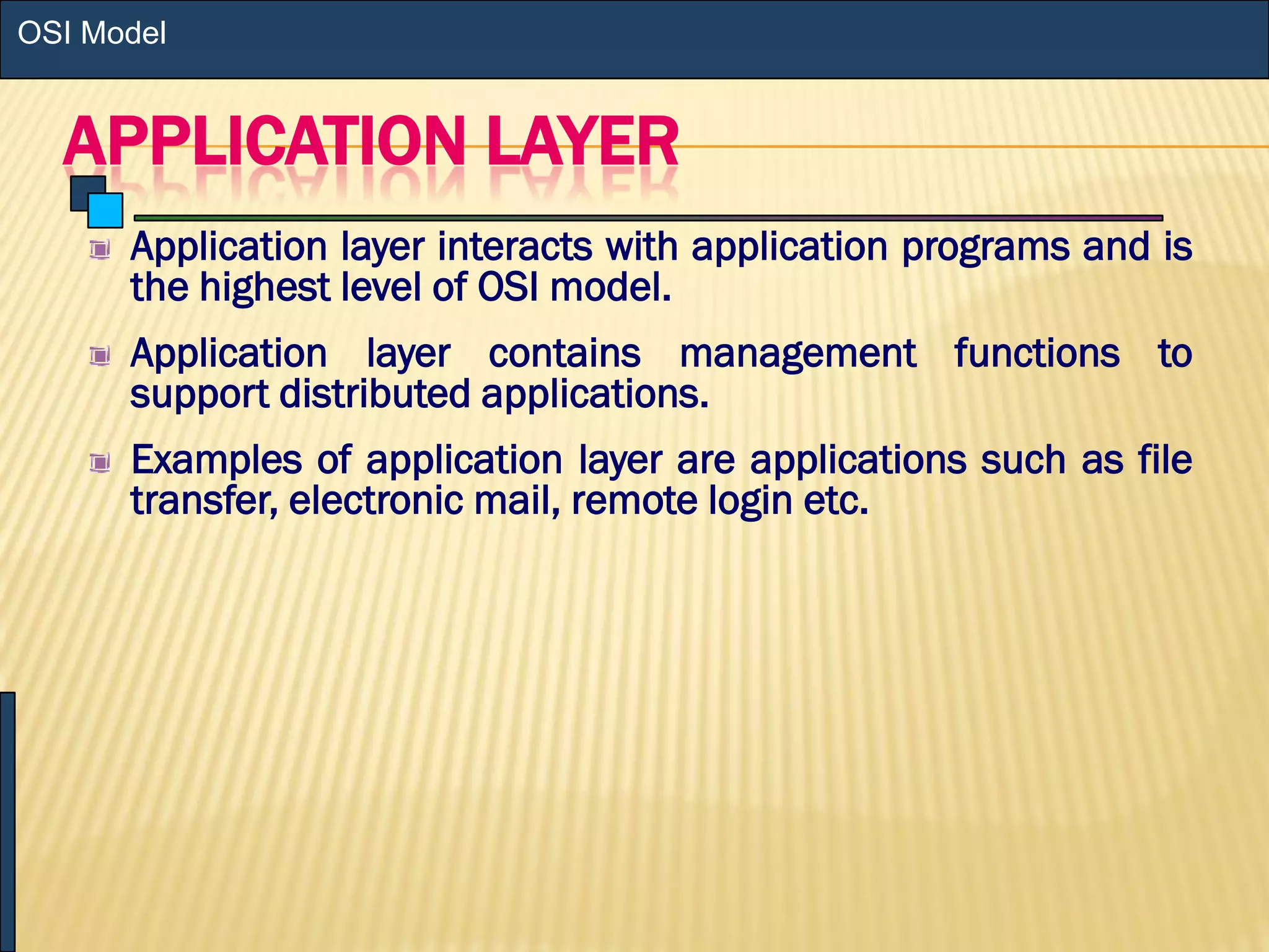 APPLICATION LAYER
Application layer interacts with application programs and is
the highest level of OSI model.
Application layer contains management functions to
support distributed applications.
Examples of application layer are applications such as file
transfer, electronic mail, remote login etc.
OSI Model
 