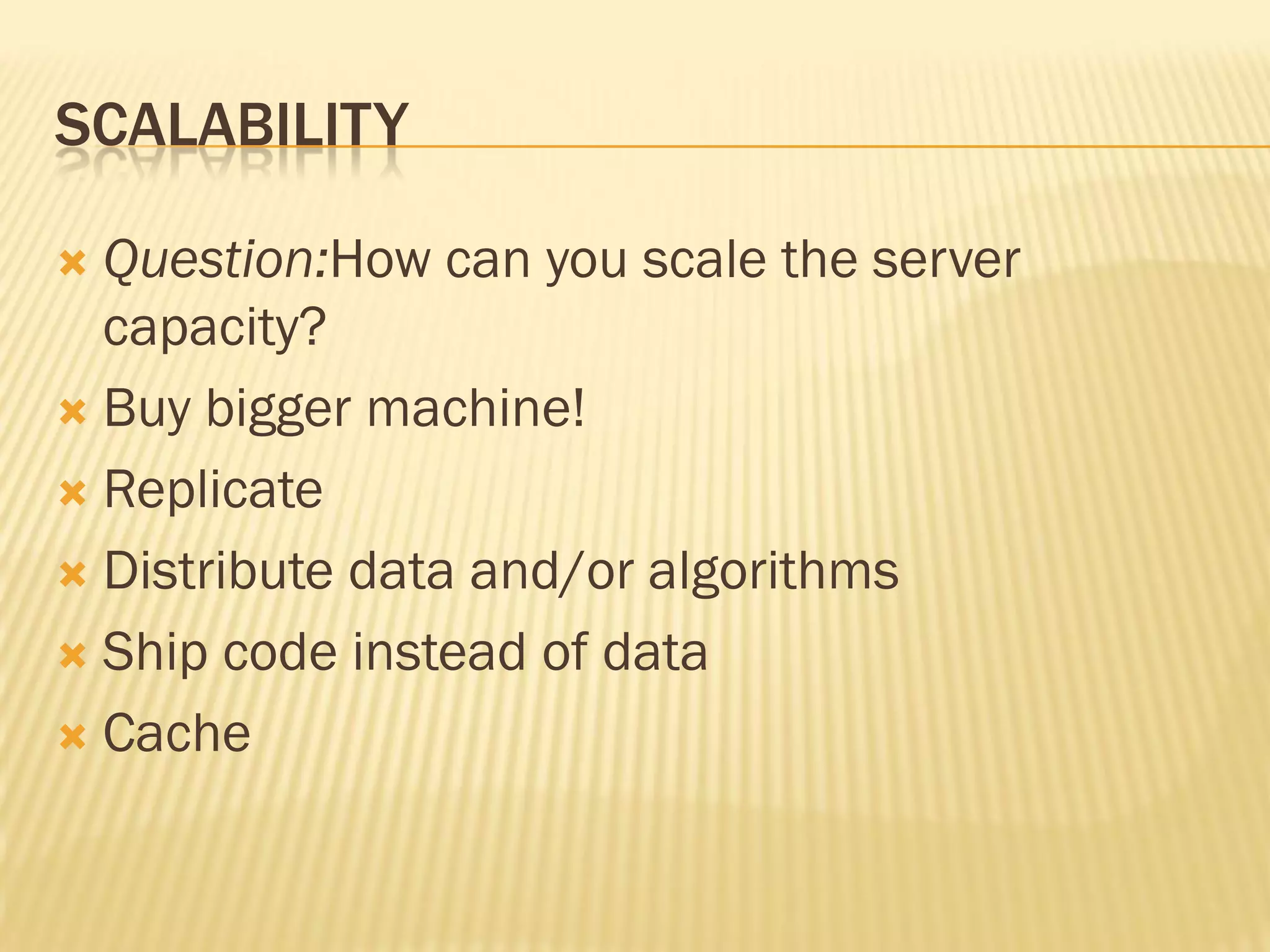 SCALABILITY
 Question:How can you scale the server
capacity?
 Buy bigger machine!
 Replicate
 Distribute data and/or algorithms
 Ship code instead of data
 Cache
 