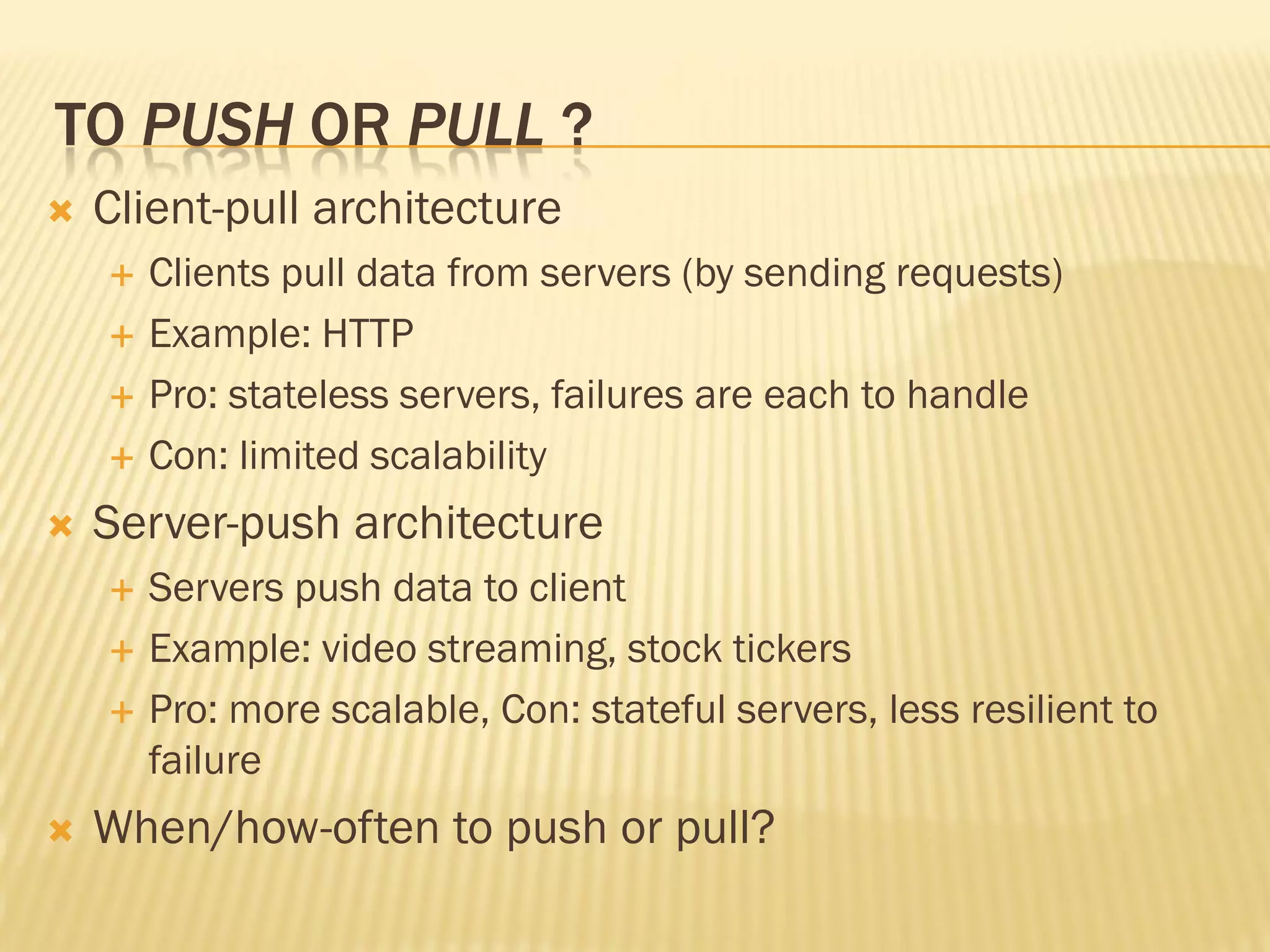 TO PUSH OR PULL ?
 Client-pull architecture
 Clients pull data from servers (by sending requests)
 Example: HTTP
 Pro: stateless servers, failures are each to handle
 Con: limited scalability
 Server-push architecture
 Servers push data to client
 Example: video streaming, stock tickers
 Pro: more scalable, Con: stateful servers, less resilient to
failure
 When/how-often to push or pull?
 