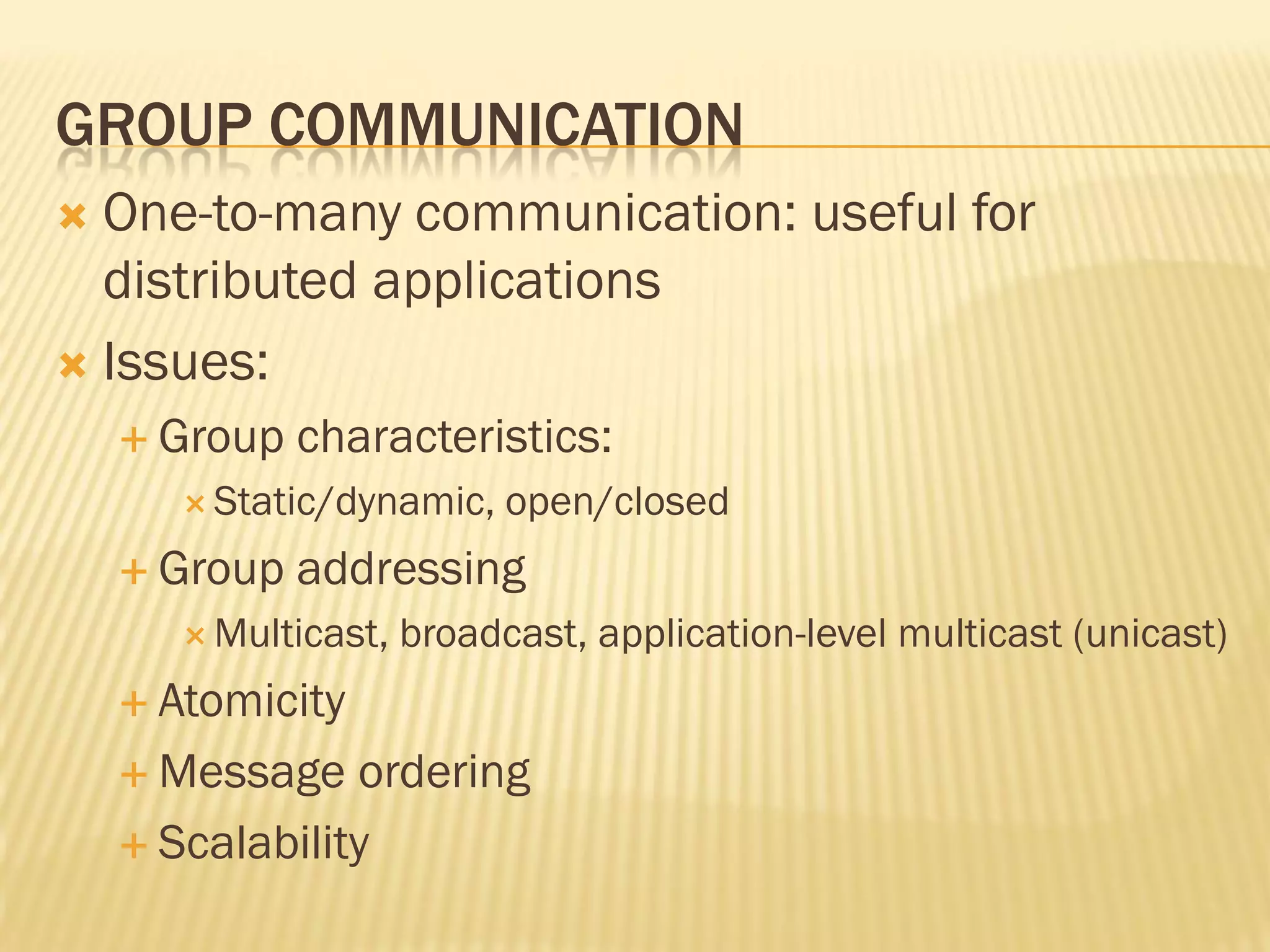 GROUP COMMUNICATION
 One-to-many communication: useful for
distributed applications
 Issues:
 Group characteristics:
 Static/dynamic, open/closed
 Group addressing
 Multicast, broadcast, application-level multicast (unicast)
 Atomicity
 Message ordering
 Scalability
 