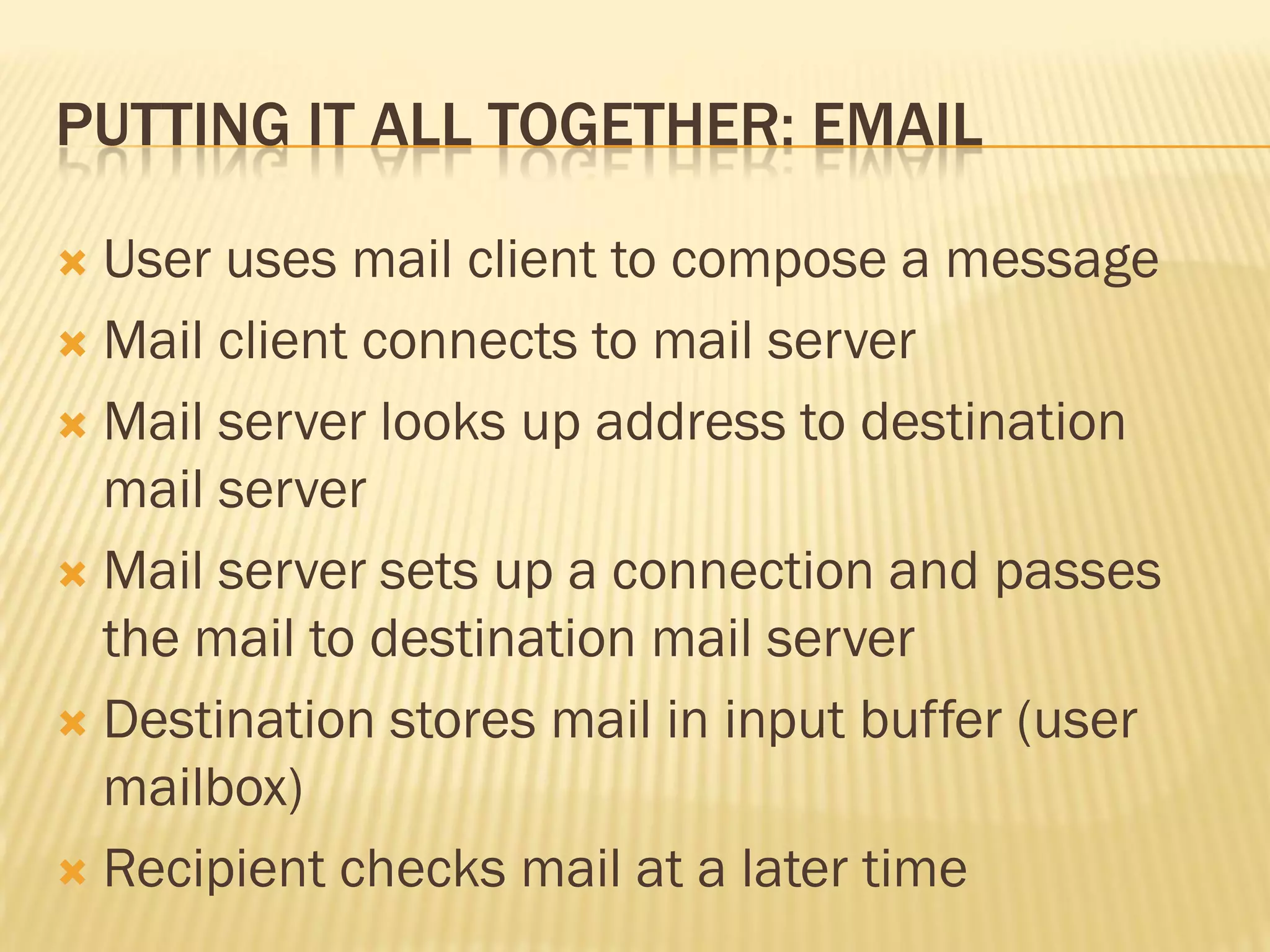 PUTTING IT ALL TOGETHER: EMAIL
 User uses mail client to compose a message
 Mail client connects to mail server
 Mail server looks up address to destination
mail server
 Mail server sets up a connection and passes
the mail to destination mail server
 Destination stores mail in input buffer (user
mailbox)
 Recipient checks mail at a later time
 