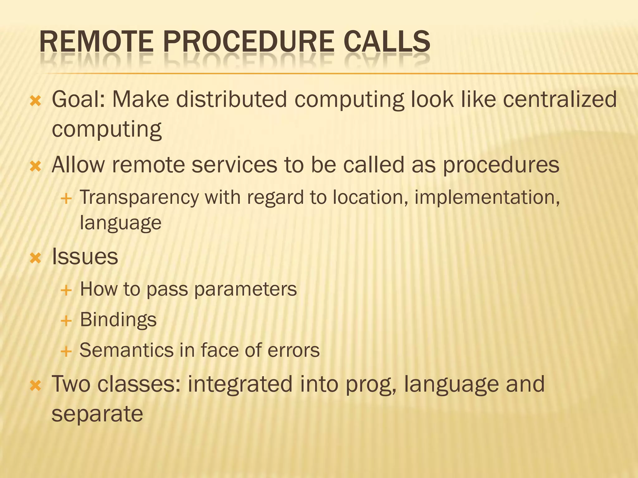 REMOTE PROCEDURE CALLS
 Goal: Make distributed computing look like centralized
computing
 Allow remote services to be called as procedures
 Transparency with regard to location, implementation,
language
 Issues
 How to pass parameters
 Bindings
 Semantics in face of errors
 Two classes: integrated into prog, language and
separate
 