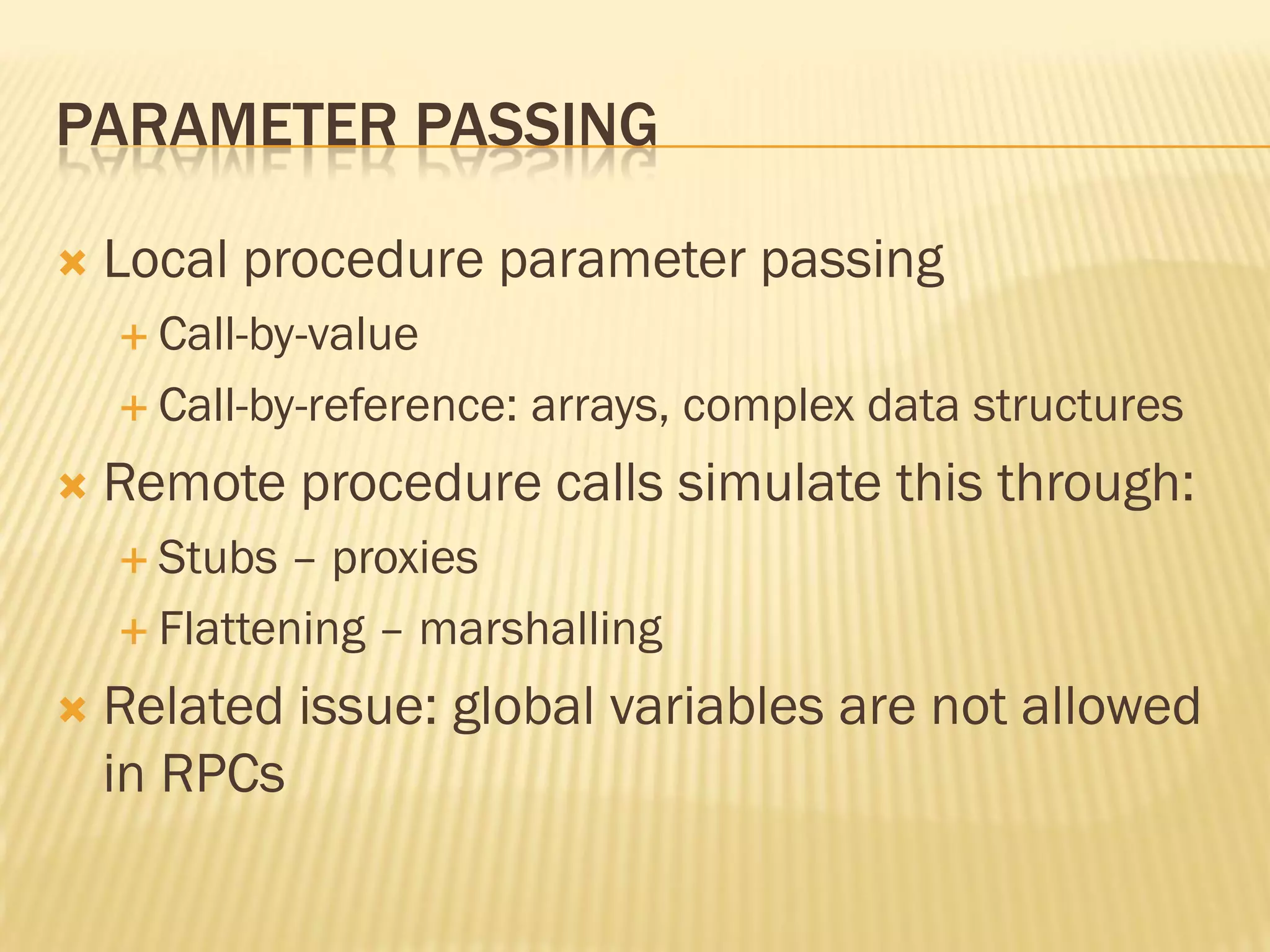 PARAMETER PASSING
 Local procedure parameter passing
 Call-by-value
 Call-by-reference: arrays, complex data structures
 Remote procedure calls simulate this through:
 Stubs – proxies
 Flattening – marshalling
 Related issue: global variables are not allowed
in RPCs
 