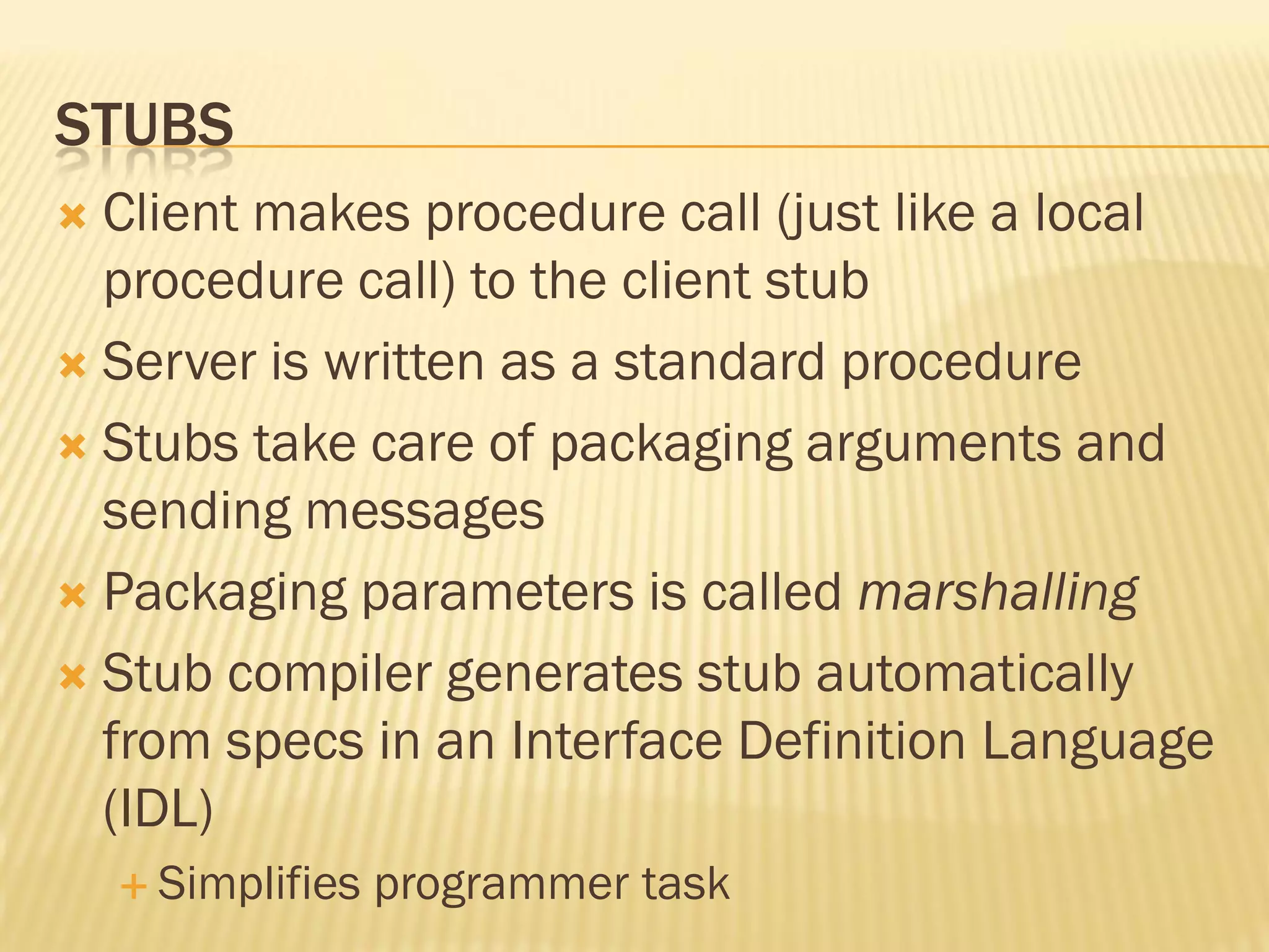 STUBS
 Client makes procedure call (just like a local
procedure call) to the client stub
 Server is written as a standard procedure
 Stubs take care of packaging arguments and
sending messages
 Packaging parameters is called marshalling
 Stub compiler generates stub automatically
from specs in an Interface Definition Language
(IDL)
 Simplifies programmer task
 