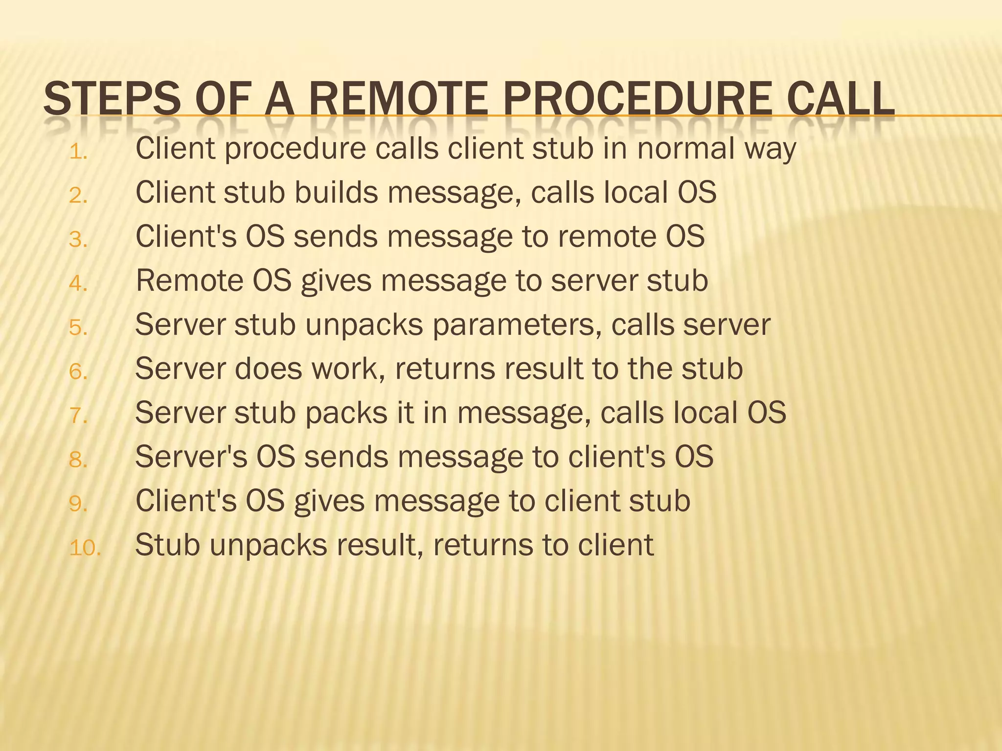 STEPS OF A REMOTE PROCEDURE CALL
1. Client procedure calls client stub in normal way
2. Client stub builds message, calls local OS
3. Client's OS sends message to remote OS
4. Remote OS gives message to server stub
5. Server stub unpacks parameters, calls server
6. Server does work, returns result to the stub
7. Server stub packs it in message, calls local OS
8. Server's OS sends message to client's OS
9. Client's OS gives message to client stub
10. Stub unpacks result, returns to client
 