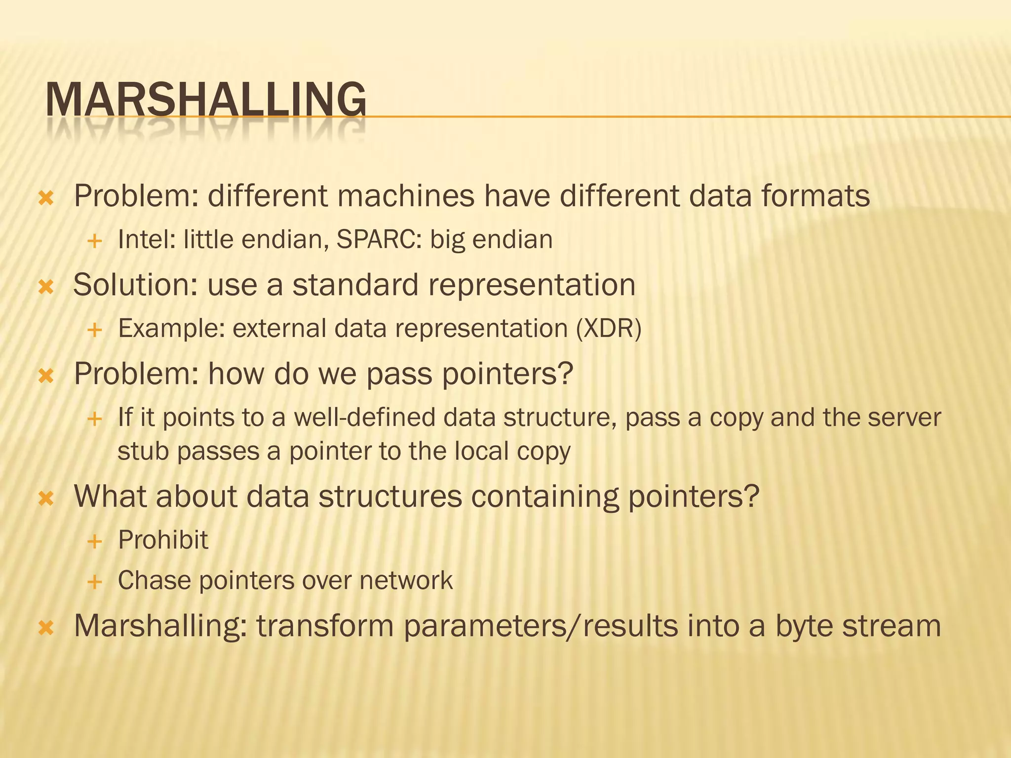 MARSHALLING
 Problem: different machines have different data formats
 Intel: little endian, SPARC: big endian
 Solution: use a standard representation
 Example: external data representation (XDR)
 Problem: how do we pass pointers?
 If it points to a well-defined data structure, pass a copy and the server
stub passes a pointer to the local copy
 What about data structures containing pointers?
 Prohibit
 Chase pointers over network
 Marshalling: transform parameters/results into a byte stream
 