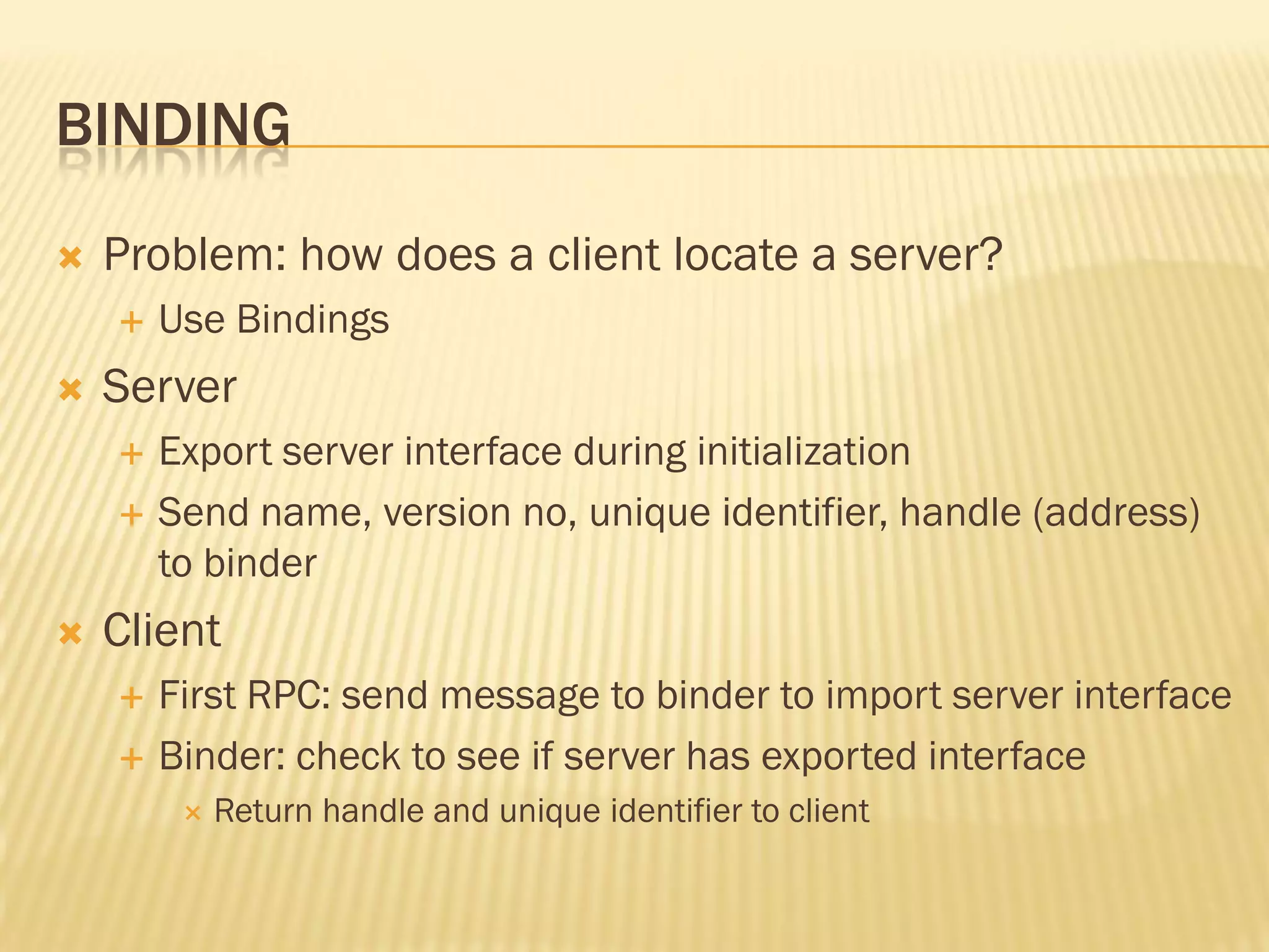 BINDING
 Problem: how does a client locate a server?
 Use Bindings
 Server
 Export server interface during initialization
 Send name, version no, unique identifier, handle (address)
to binder
 Client
 First RPC: send message to binder to import server interface
 Binder: check to see if server has exported interface
 Return handle and unique identifier to client
 