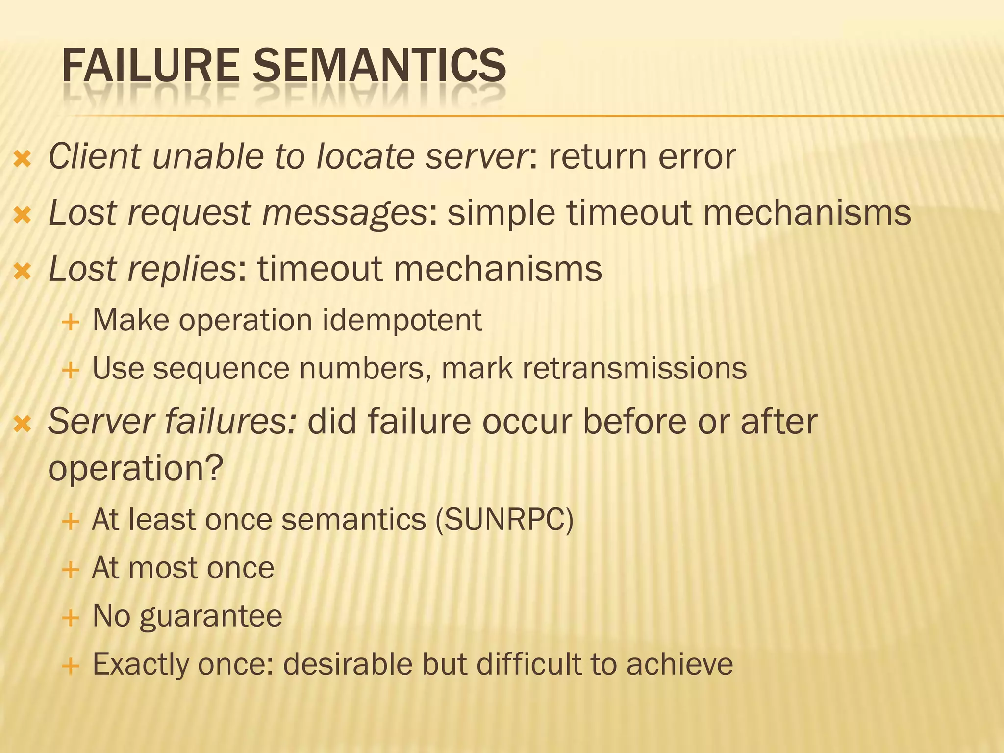 FAILURE SEMANTICS
 Client unable to locate server: return error
 Lost request messages: simple timeout mechanisms
 Lost replies: timeout mechanisms
 Make operation idempotent
 Use sequence numbers, mark retransmissions
 Server failures: did failure occur before or after
operation?
 At least once semantics (SUNRPC)
 At most once
 No guarantee
 Exactly once: desirable but difficult to achieve
 