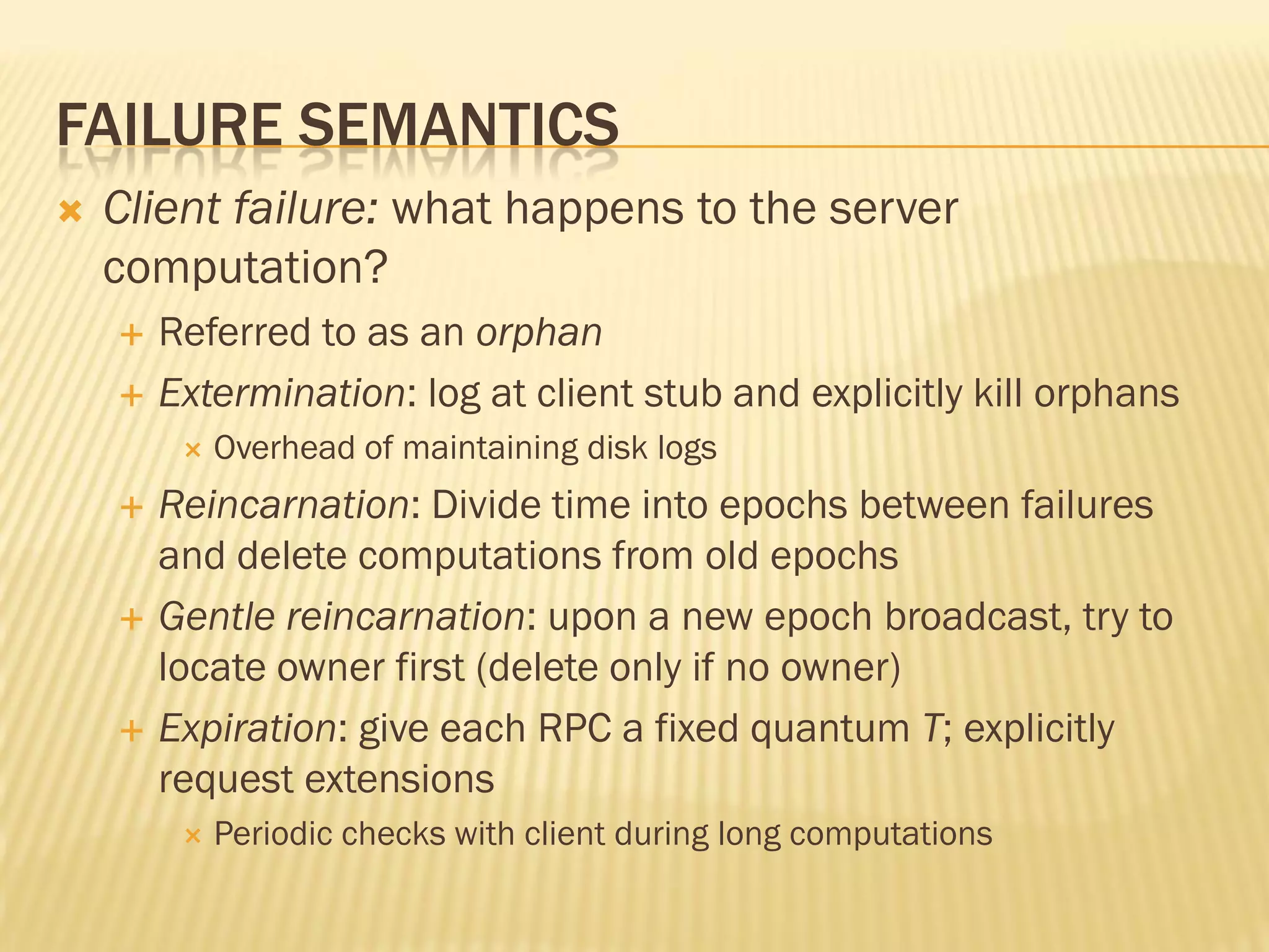 FAILURE SEMANTICS
 Client failure: what happens to the server
computation?
 Referred to as an orphan
 Extermination: log at client stub and explicitly kill orphans
 Overhead of maintaining disk logs
 Reincarnation: Divide time into epochs between failures
and delete computations from old epochs
 Gentle reincarnation: upon a new epoch broadcast, try to
locate owner first (delete only if no owner)
 Expiration: give each RPC a fixed quantum T; explicitly
request extensions
 Periodic checks with client during long computations
 