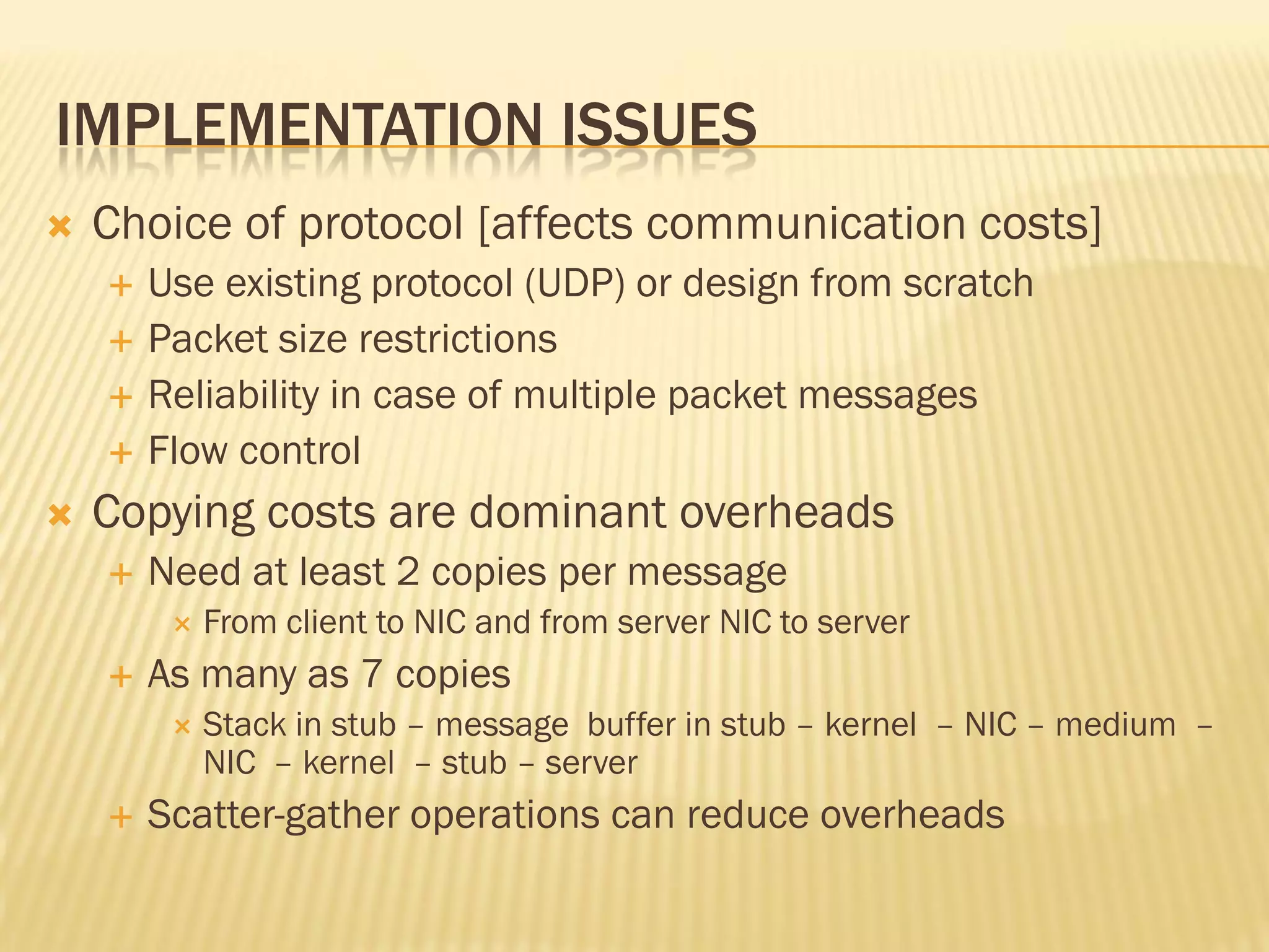 IMPLEMENTATION ISSUES
 Choice of protocol [affects communication costs]
 Use existing protocol (UDP) or design from scratch
 Packet size restrictions
 Reliability in case of multiple packet messages
 Flow control
 Copying costs are dominant overheads
 Need at least 2 copies per message
 From client to NIC and from server NIC to server
 As many as 7 copies
 Stack in stub – message buffer in stub – kernel – NIC – medium –
NIC – kernel – stub – server
 Scatter-gather operations can reduce overheads
 