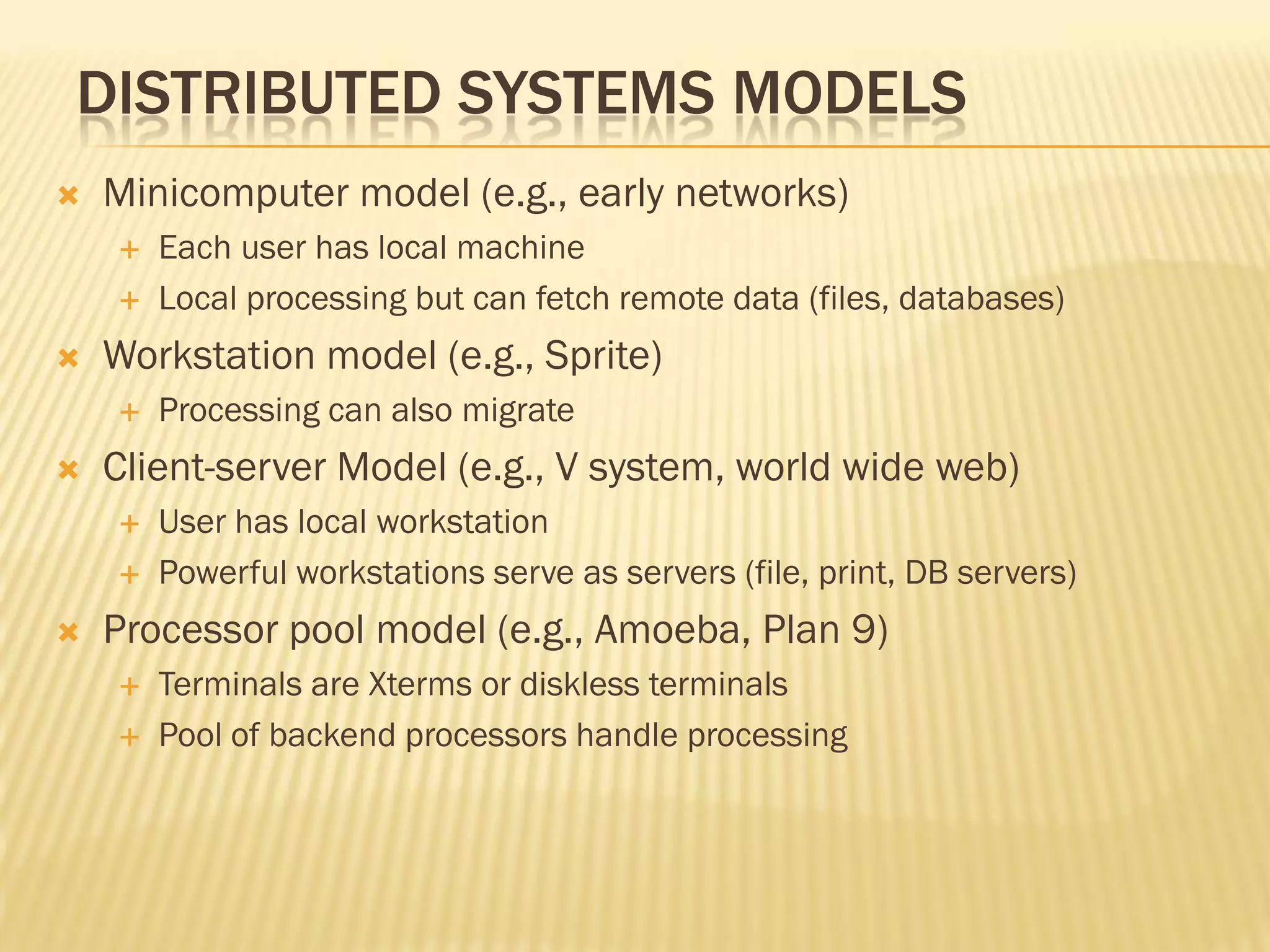DISTRIBUTED SYSTEMS MODELS
 Minicomputer model (e.g., early networks)
 Each user has local machine
 Local processing but can fetch remote data (files, databases)
 Workstation model (e.g., Sprite)
 Processing can also migrate
 Client-server Model (e.g., V system, world wide web)
 User has local workstation
 Powerful workstations serve as servers (file, print, DB servers)
 Processor pool model (e.g., Amoeba, Plan 9)
 Terminals are Xterms or diskless terminals
 Pool of backend processors handle processing
 