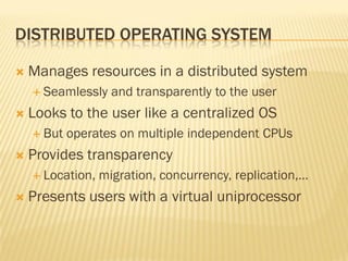 DISTRIBUTED OPERATING SYSTEM
 Manages resources in a distributed system
 Seamlessly and transparently to the user
 Looks to the user like a centralized OS
 But operates on multiple independent CPUs
 Provides transparency
 Location, migration, concurrency, replication,…
 Presents users with a virtual uniprocessor
 