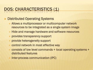 DOS: CHARACTERISTICS (1)
 Distributed Operating Systems
 Allows a multiprocessor or multicomputer network
resources to be integrated as a single system image
 Hide and manage hardware and software resources
 provides transparency support
 provide heterogeneity support
 control network in most effective way
 consists of low level commands + local operating systems +
distributed features
 Inter-process communication (IPC)
 