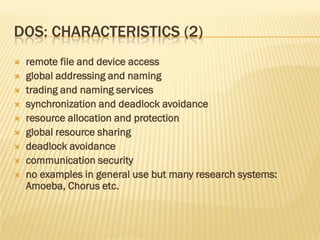 DOS: CHARACTERISTICS (2)
 remote file and device access
 global addressing and naming
 trading and naming services
 synchronization and deadlock avoidance
 resource allocation and protection
 global resource sharing
 deadlock avoidance
 communication security
 no examples in general use but many research systems:
Amoeba, Chorus etc.
 