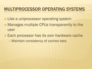 MULTIPROCESSOR OPERATING SYSTEMS
 Like a uniprocessor operating system
 Manages multiple CPUs transparently to the
user
 Each processor has its own hardware cache
 Maintain consistency of cached data
 