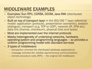 MIDDLEWARE EXAMPLES
 Examples: Sun RPC, CORBA, DCOM, Java RMI (distributed
object technology)
 Built on top of transport layer in the ISO/OSI 7 layer reference
model: application (protocol), presentation (semantic), session
(dialogue), transport (e.g. TCP or UDP), network (IP, ATM etc),
data link (frames, checksum), physical (bits and bytes)
 Most are implemented over the internet protocols
 Masks heterogeneity of underlying networks, hardware,
operating system and programming languages – so provides a
uniform programming model with standard services
 3 types of middleware:
 transaction oriented (for distributed database applications)
 message oriented (for reliable asynchronous communication)
 remote procedure calls (RPC) – the original OO middleware
 