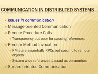 COMMUNICATION IN DISTRIBUTED SYSTEMS
 Issues in communication
 Message-oriented Communication
 Remote Procedure Calls
 Transparency but poor for passing references
 Remote Method Invocation
 RMIs are essentially RPCs but specific to remote
objects
 System wide references passed as parameters
 Stream-oriented Communication
 