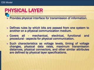PHYSICAL LAYER
Provides physical interface for transmission of information.
Defines rules by which bits are passed from one system to
another on a physical communication medium.
Covers all - mechanical, electrical, functional and
procedural - aspects for physical communication.
Such characteristics as voltage levels, timing of voltage
changes, physical data rates, maximum transmission
distances, physical connectors, and other similar attributes
are defined by physical layer specifications.
OSI Model
 