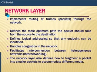 NETWORK LAYER
Implements routing of frames (packets) through the
network.
Defines the most optimum path the packet should take
from the source to the destination
Defines logical addressing so that any endpoint can be
identified.
Handles congestion in the network.
Facilitates interconnection between heterogeneous
networks (Internetworking).
The network layer also defines how to fragment a packet
into smaller packets to accommodate different media.
OSI Model
 