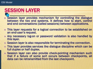 SESSION LAYER
Session layer provides mechanism for controlling the dialogue
between the two end systems. It defines how to start, control
and end conversations (called sessions) between applications.
This layer requests for a logical connection to be established on
an end-user’s request.
Any necessary log-on or password validation is also handled by
this layer.
Session layer is also responsible for terminating the connection.
This layer provides services like dialogue discipline which can be
full duplex or half duplex.
Session layer can also provide check-pointing mechanism such
that if a failure of some sort occurs between checkpoints, all
data can be retransmitted from the last checkpoint.
OSI Model
 