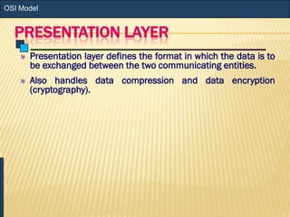 PRESENTATION LAYER
Presentation layer defines the format in which the data is to
be exchanged between the two communicating entities.
Also handles data compression and data encryption
(cryptography).
OSI Model
 