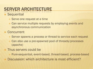 SERVER ARCHITECTURE
 Sequential
 Serve one request at a time
 Can service multiple requests by employing events and
asynchronous communication
 Concurrent
 Server spawns a process or thread to service each request
 Can also use a pre-spawned pool of threads/processes
(apache)
 Thus servers could be
 Pure-sequential, event-based, thread-based, process-based
 Discussion: which architecture is most efficient?
 